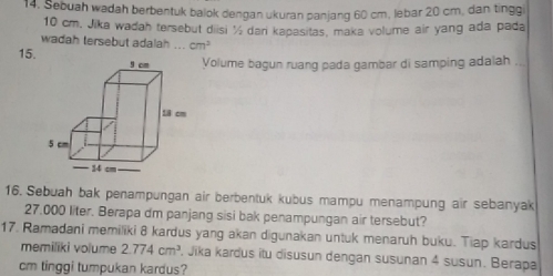 Sebuah wadah berbentuk balok dengan ukuran panjang 60 cm, lebar 20 cm, dan tingg
10 cm. Jika wadah tersebut diisi % dari kapasitas, maka volume air yang ada pada 
wadah tersebut adalah ... cm^2
15.Volume bagun ruang pada gambar di samping adalah .. 
16. Sebuah bak penampungan air berbentuk kubus mampu menampung air sebanyak
27.000 liter. Berapa dm panjang sisi bak penampungan air tersebut? 
17. Ramadani memiliki 8 kardus yang akan digunakan untuk menaruh buku. Tiap kardus 
memiliki volume 2.774cm^3. Jika kardus itu disusun dengan susunan 4 susun. Berapa
cm tinggi tumpukan kardus?