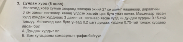 Дундаж хурд (6оноо) 
Аялагчид хоёр сумын хооронд явахдаа эхний 27 км замыг машинаар, дараагийн 
3 км замыг явганаар яваад улдсзн хэсгийг цаа буга унан явжзэ. Машинаар явсан 
хурд дундаж хурднаас 3 дахиних, явганаар явсан хурд ньдундаж хурдны О. 15 -той 
тэнцуу. Аялагчид цаа буга унаад О. 2 цагтдундаж хурдны О. 75 -тай тзнцэх хурдаар 
явсан бол 
Α. Дундаж хурдыг ол 
6. Зам хугацааны хамаарльн график байгуул.