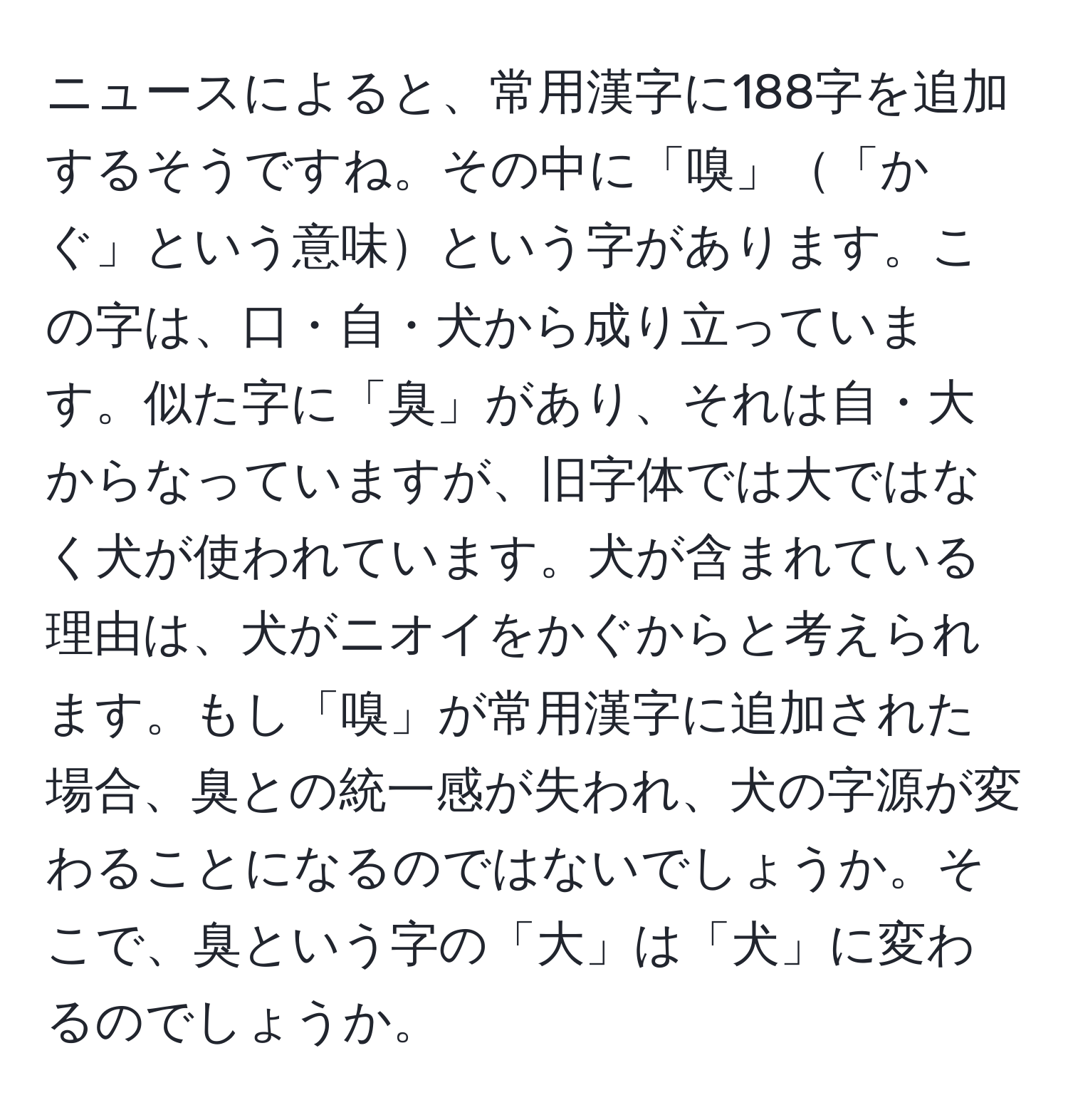 ニュースによると、常用漢字に188字を追加するそうですね。その中に「嗅」「かぐ」という意味という字があります。この字は、口・自・犬から成り立っています。似た字に「臭」があり、それは自・大からなっていますが、旧字体では大ではなく犬が使われています。犬が含まれている理由は、犬がニオイをかぐからと考えられます。もし「嗅」が常用漢字に追加された場合、臭との統一感が失われ、犬の字源が変わることになるのではないでしょうか。そこで、臭という字の「大」は「犬」に変わるのでしょうか。