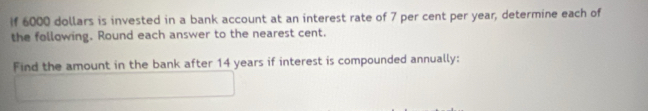 if 6000 dollars is invested in a bank account at an interest rate of 7 per cent per year, determine each of 
the following. Round each answer to the nearest cent. 
Find the amount in the bank after 14 years if interest is compounded annually: