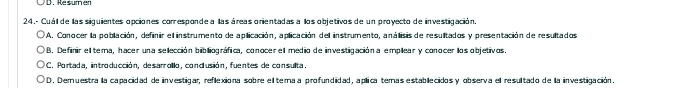 24, - Cuál de las siguientes opciones corresponde a llas áreas orientadas a los objetivos de un proyecto de investigación.
A. Conocer la población, definir el instrumento de aplicación, aplicación del instrumento, análisis de resultados y presentación de resultados
O B. Definir el tema, hacer una selección bibliográfica, conocer el medio de investigación a emplear y conocer los objetivos.
O C. Portada, introducción, desarrollo, condlusión, fuentes de consulta.
D. Demuestra la capacidad de investigar, reflexiona sobre el terma a profundidad, aplica temas establecidos y observa el resultado de la investigación.