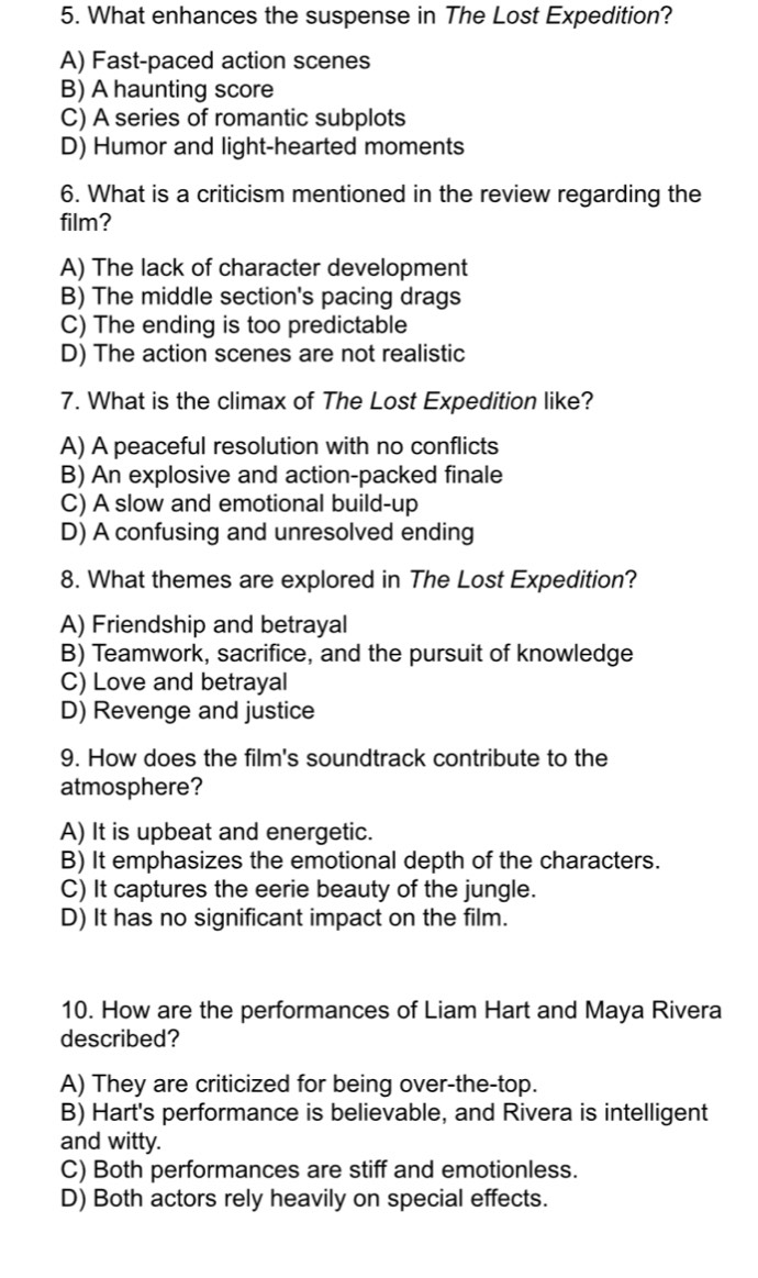 What enhances the suspense in The Lost Expedition?
A) Fast-paced action scenes
B) A haunting score
C) A series of romantic subplots
D) Humor and light-hearted moments
6. What is a criticism mentioned in the review regarding the
film?
A) The lack of character development
B) The middle section's pacing drags
C) The ending is too predictable
D) The action scenes are not realistic
7. What is the climax of The Lost Expedition like?
A) A peaceful resolution with no conflicts
B) An explosive and action-packed finale
C) A slow and emotional build-up
D) A confusing and unresolved ending
8. What themes are explored in The Lost Expedition?
A) Friendship and betrayal
B) Teamwork, sacrifice, and the pursuit of knowledge
C) Love and betrayal
D) Revenge and justice
9. How does the film's soundtrack contribute to the
atmosphere?
A) It is upbeat and energetic.
B) It emphasizes the emotional depth of the characters.
C) It captures the eerie beauty of the jungle.
D) It has no significant impact on the film.
10. How are the performances of Liam Hart and Maya Rivera
described?
A) They are criticized for being over-the-top.
B) Hart's performance is believable, and Rivera is intelligent
and witty.
C) Both performances are stiff and emotionless.
D) Both actors rely heavily on special effects.