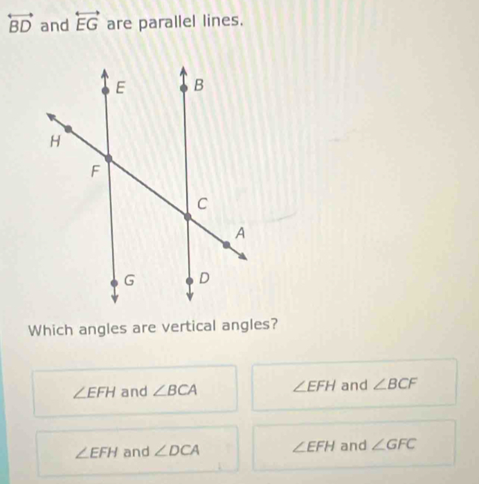 overleftrightarrow BD and overleftrightarrow EG are parallel lines.
Which angles are vertical angles?
∠ EFH
∠ EFH and ∠ BCA and ∠ BCF
∠ EFH and ∠ DCA ∠ EFH and ∠ GFC