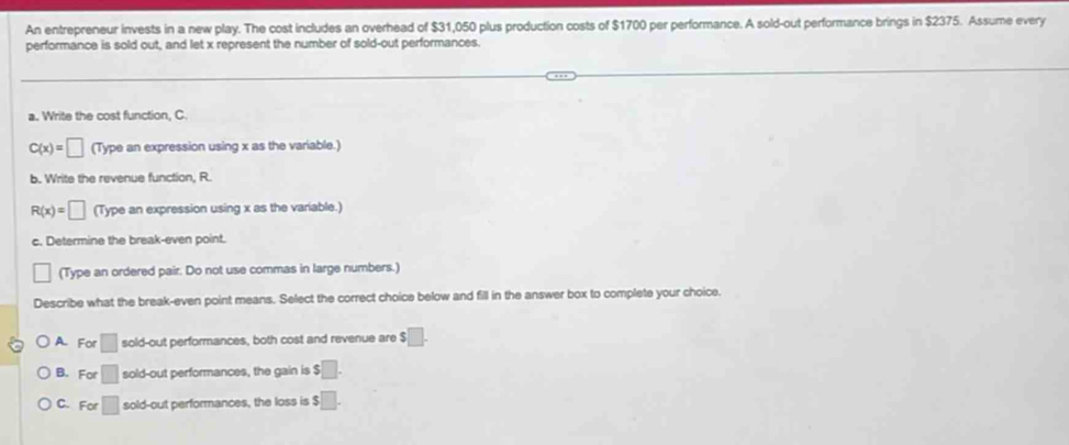 An entrepreneur invests in a new play. The cost includes an overhead of $31,050 plus production costs of $1700 per performance. A sold-out performance brings in $2375. Assume every
performance is sold out, and let x represent the number of sold-out performances.
a. Write the cost function, C.
C(x)=□ (Type an expression using x as the variable.)
b. Write the revenue function, R.
R(x)=□ (Type an expression using x as the variable.)
c. Determine the break-even point.
| (Type an ordered pair. Do not use commas in large numbers.)
Describe what the break-even point means. Select the correct choice below and fill in the answer box to complete your choice.
A. For □ sold-out performances, both cost and revenue are $□.
B. For □ sold-out performances, the gain is $ □.
C. For □ sold-out performances, the loss is $□.