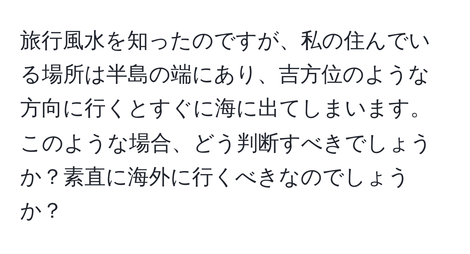 旅行風水を知ったのですが、私の住んでいる場所は半島の端にあり、吉方位のような方向に行くとすぐに海に出てしまいます。このような場合、どう判断すべきでしょうか？素直に海外に行くべきなのでしょうか？