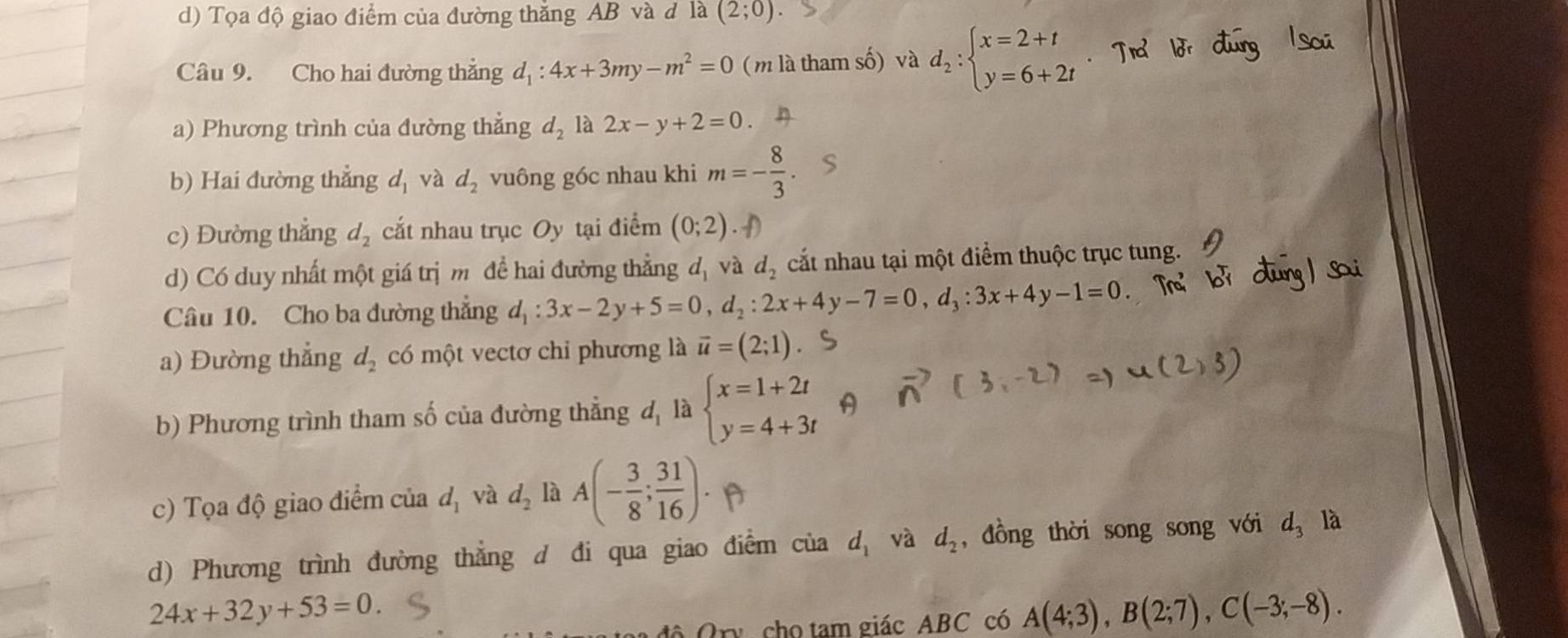 d) Tọa độ giao điểm của đường thăng AB và đ là (2;0).
Câu 9. Cho hai đường thẳng d_1:4x+3my-m^2=0 (m là tham số) và d_2:beginarrayl x=2+t y=6+2tendarray.
a) Phương trình của đường thẳng d_2 là 2x-y+2=0.
b) Hai đường thẳng d_1 và d_2 vuông góc nhau khi m=- 8/3 
c) Đường thẳng d_2 cắt nhau trục Oy tại điểm (0;2)
d) Có duy nhất một giá trị m đề hai đường thẳng d_1 và d_2 cắt nhau tại một điểm thuộc trục tung.
Câu 10. Cho ba đường thẳng d_1:3x-2y+5=0,d_2:2x+4y-7=0,d_3:3x+4y-1=0
a) Đường thẳng d_2 có một vectơ chi phương là vector u=(2;1)
b) Phương trình tham số của đường thẳng đ, là beginarrayl x=1+2t y=4+3tendarray.
c) Tọa độ giao điểm của d_1 và d_2 là A(- 3/8 ; 31/16 ).
d) Phương trình đường thẳng d đi qua giao điểm của d_1 và d_2 , đồng thời song song với d_3 là
24x+32y+53=0.
độ Ory cho tam giác ABC có A(4;3),B(2;7),C(-3;-8).