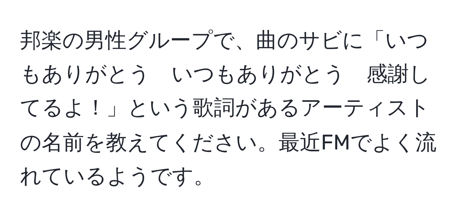 邦楽の男性グループで、曲のサビに「いつもありがとう　いつもありがとう　感謝してるよ！」という歌詞があるアーティストの名前を教えてください。最近FMでよく流れているようです。