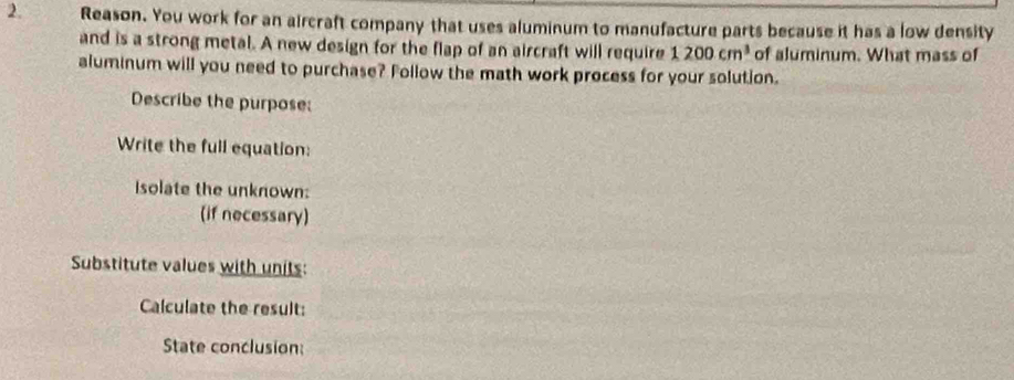 Reason. You work for an aircraft company that uses aluminum to manufacture parts because it has a low density 
and is a strong metal. A new design for the flap of an aircraft will require 1200cm^3 of aluminum. What mass of 
aluminum will you need to purchase? Follow the math work process for your solution. 
Describe the purpose: 
Write the full equation: 
isolate the unknown: 
(if necessary) 
Substitute values with units: 
Calculate the result: 
State conclusion: