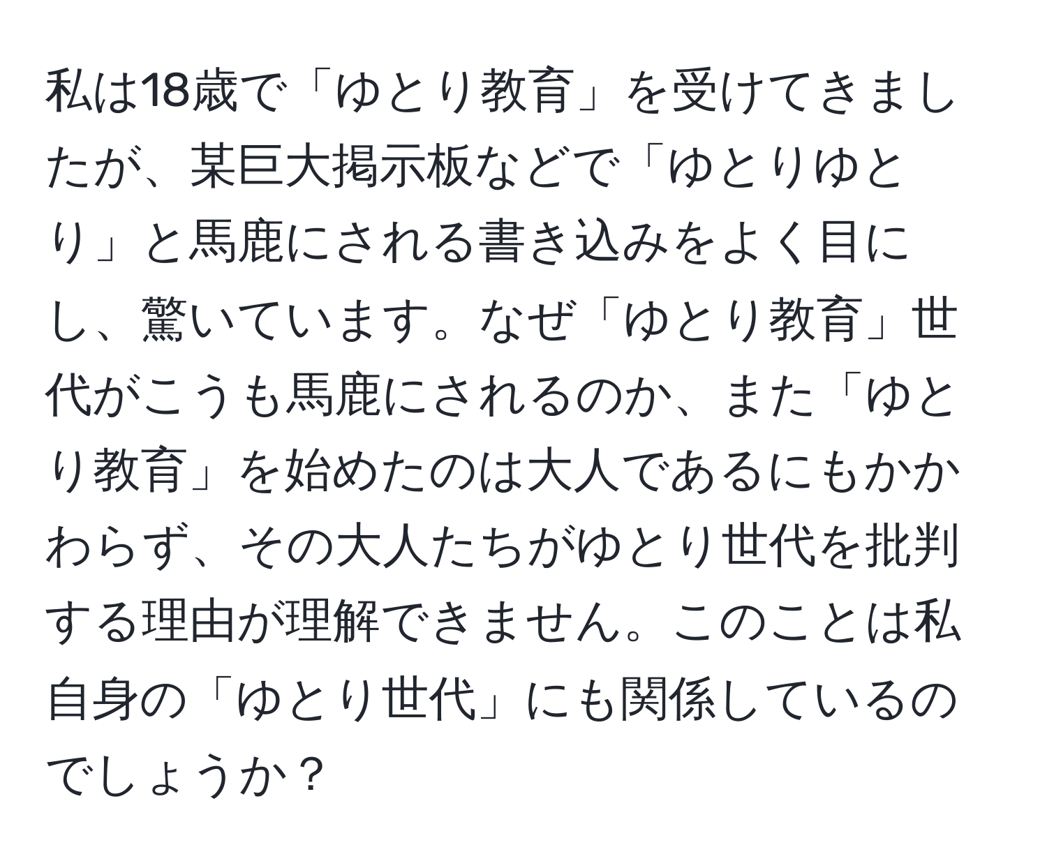 私は18歳で「ゆとり教育」を受けてきましたが、某巨大掲示板などで「ゆとりゆとり」と馬鹿にされる書き込みをよく目にし、驚いています。なぜ「ゆとり教育」世代がこうも馬鹿にされるのか、また「ゆとり教育」を始めたのは大人であるにもかかわらず、その大人たちがゆとり世代を批判する理由が理解できません。このことは私自身の「ゆとり世代」にも関係しているのでしょうか？