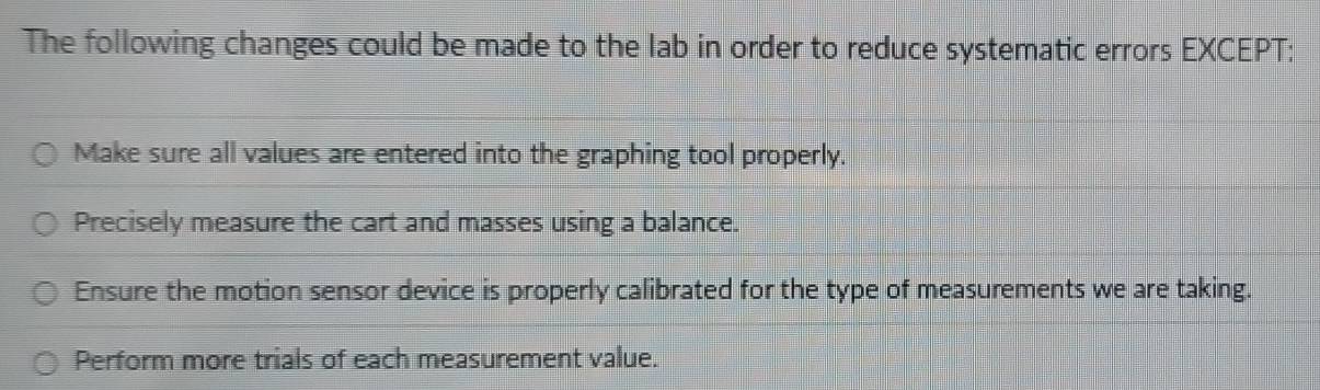 The following changes could be made to the lab in order to reduce systematic errors EXCEPT:
Make sure all values are entered into the graphing tool properly.
Precisely measure the cart and masses using a balance.
Ensure the motion sensor device is properly calibrated for the type of measurements we are taking.
Perform more trials of each measurement value.