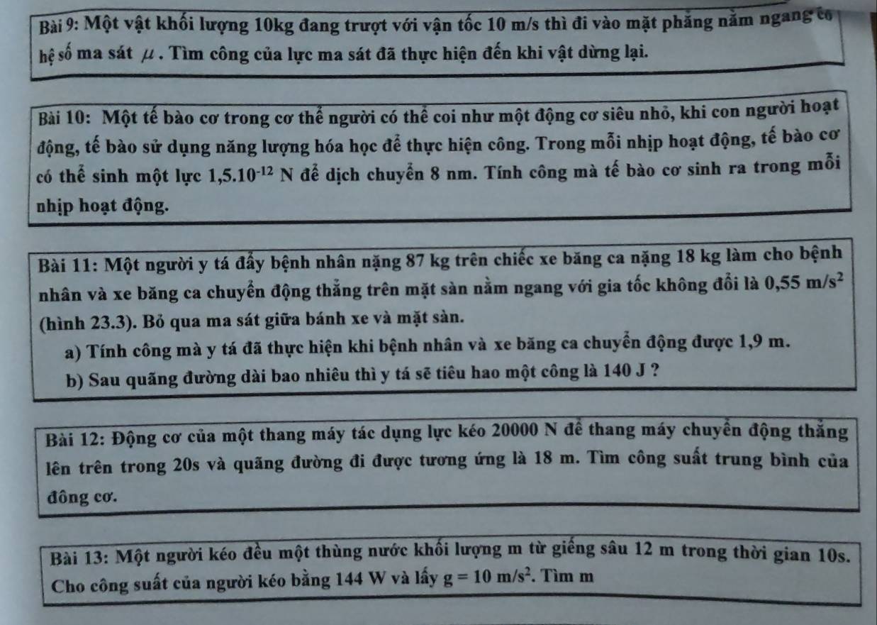 Một vật khối lượng 10kg đang trượt với vận tốc 10 m/s thì đi vào mặt phẳng năm ngang có
hệ số ma sát μ . Tìm công của lực ma sát đã thực hiện đến khi vật dừng lại.
Bài 10: Một tế bào cơ trong cơ thể người có thể coi như một động cơ siêu nhỏ, khi con người hoạt
động, tế bào sử dụng năng lượng hóa học để thực hiện công. Trong mỗi nhịp hoạt động, tế bào cơ
có thể sinh một lực 1,5.10^(-12)N để dịch chuyển 8 nm. Tính công mà tế bào cơ sinh ra trong mỗi
nhịp hoạt động.
Bài 11: Một người y tá đấy bệnh nhân nặng 87 kg trên chiếc xe băng ca nặng 18 kg làm cho bệnh
nhân và xe băng ca chuyển động thẳng trên mặt sàn nằm ngang với gia tốc không đổi là 0,55m/s^2
(hình 23.3). Bỏ qua ma sát giữa bánh xe và mặt sàn.
a) Tính công mà y tá đã thực hiện khi bệnh nhân và xe băng ca chuyển động được 1,9 m.
b) Sau quãng đường dài bao nhiêu thì y tá sẽ tiêu hao một công là 140 J ?
Bài 12: Động cơ của một thang máy tác dụng lực kéo 20000 N để thang máy chuyển động thăng
lên trên trong 20s và quãng đường đi được tương ứng là 18 m. Tìm công suất trung bình của
đông cơ.
Bài 13: Một người kéo đều một thùng nước khối lượng m từ giếng sâu 12 m trong thời gian 10s.
Cho công suất của người kéo bằng 144 W và lấy g=10m/s^2. Tìm m