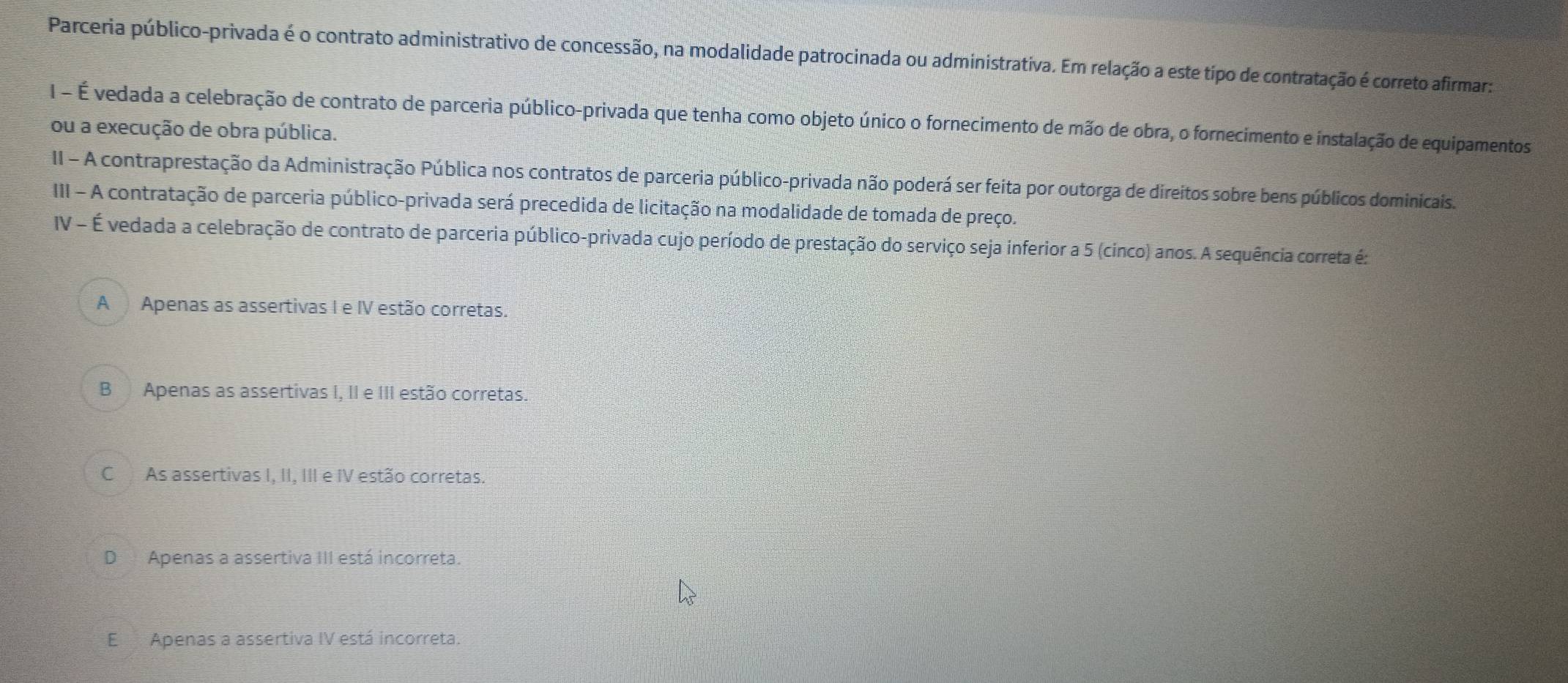 Parceria público-privada é o contrato administrativo de concessão, na modalidade patrocinada ou administrativa. Em relação a este típo de contratação é correto afirmar:
I - É vedada a celebração de contrato de parceria público-privada que tenha como objeto único o fornecimento de mão de obra, o fornecimento e instalação de equipamentos
ou a execução de obra pública.
II - A contraprestação da Administração Pública nos contratos de parceria público-privada não poderá ser feita por outorga de direitos sobre bens públicos dominicais.
III - A contratação de parceria público-privada será precedida de licitação na modalidade de tomada de preço.
IV - É vedada a celebração de contrato de parceria público-privada cujo período de prestação do serviço seja inferior a 5 (cinco) anos. A sequência correta é:
A Apenas as assertivas I e IV estão corretas.
B Apenas as assertivas I, II e III estão corretas.
CAs assertivas I, II, III e IV estão corretas.
D Apenas a assertiva III está incorreta.
E Apenas a assertiva IV está incorreta.