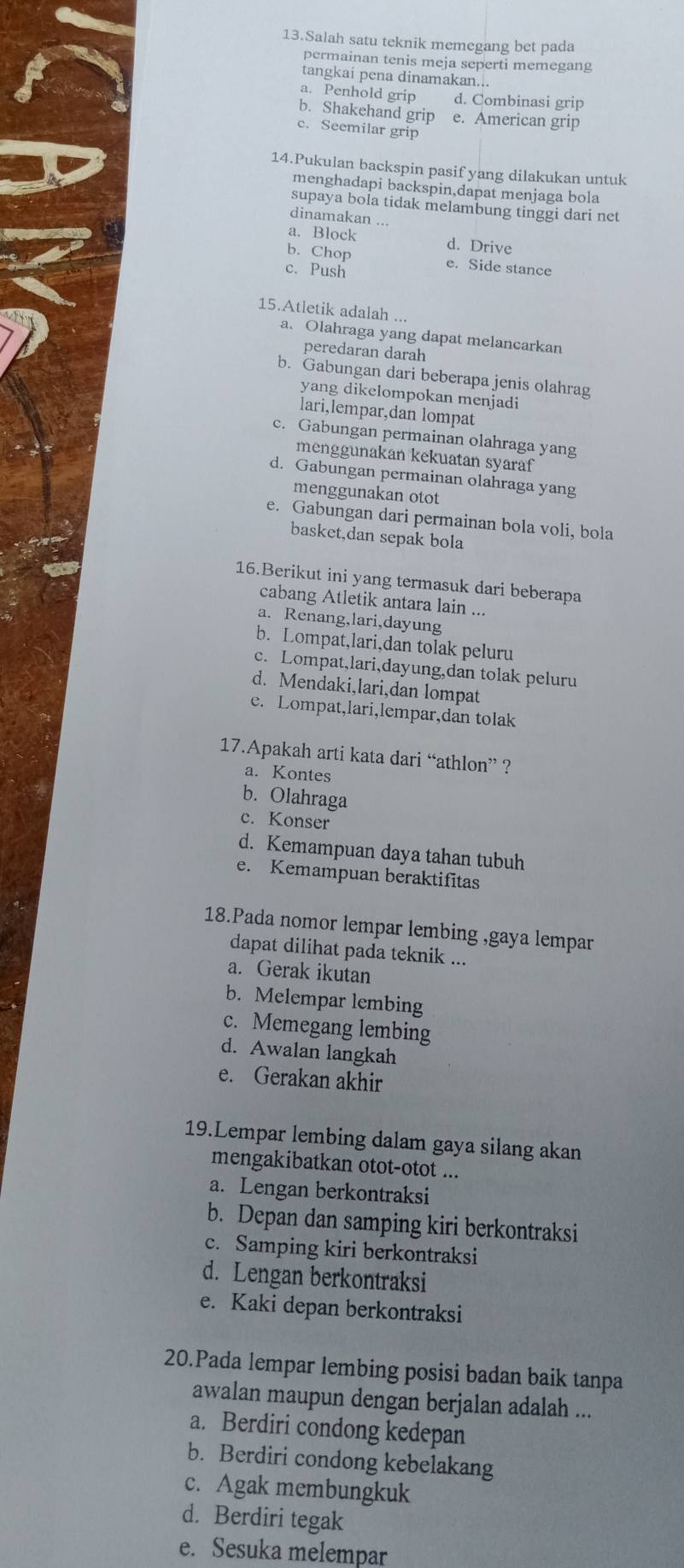 Salah satu teknik memegang bet pada
permainan tenis meja seperti memegang
tangkai pena dinamakan...
a. Penhold grip d. Combinasi grip
b. Shakehand grip e. American grip
c. Seemilar grip
14.Pukulan backspin pasif yang dilakukan untuk
menghadapi backspin,dapat menjaga bola
supaya bola tidak melambung tinggi dari net
dinamakan ...
a. Block d. Drive
b. Chop e. Side stance
c. Push
15.Atletik adalah ...
a. Olahraga yang dapat melancarkan
peredaran darah
b. Gabungan dari beberapa jenis olahrag
yang dikelompokan menjadi
lari,lempar,dan lompat
c. Gabungan permainan olahraga yang
menggunakan kekuatan syaraf
d. Gabungan permainan olahraga yang
menggunakan otot
e. Gabungan dari permainan bola voli, bola
basket,dan sepak bola
16.Berikut ini yang termasuk dari beberapa
cabang Atletik antara lain ...
a. Renang,lari,dayung
b. Lompat,lari,dan tolak peluru
c. Lompat,lari,dayung,dan tolak peluru
d. Mendaki,lari,dan lompat
e. Lompat,lari,lempar,dan tolak
17.Apakah arti kata dari “athlon” ?
a. Kontes
b. Olahraga
c. Konser
d. Kemampuan daya tahan tubuh
e. Kemampuan beraktifitas
18.Pada nomor lempar lembing ,gaya lempar
dapat dilihat pada teknik ...
a. Gerak ikutan
b. Melempar lembing
c. Memegang lembing
d. Awalan langkah
e. Gerakan akhir
19.Lempar lembing dalam gaya silang akan
mengakibatkan otot-otot ...
a. Lengan berkontraksi
b. Depan dan samping kiri berkontraksi
c. Samping kiri berkontraksi
d. Lengan berkontraksi
e. Kaki depan berkontraksi
20.Pada lempar lembing posisi badan baik tanpa
awalan maupun dengan berjalan adalah ...
a. Berdiri condong kedepan
b. Berdiri condong kebelakang
c. Agak membungkuk
d. Berdiri tegak
e. Sesuka melempar