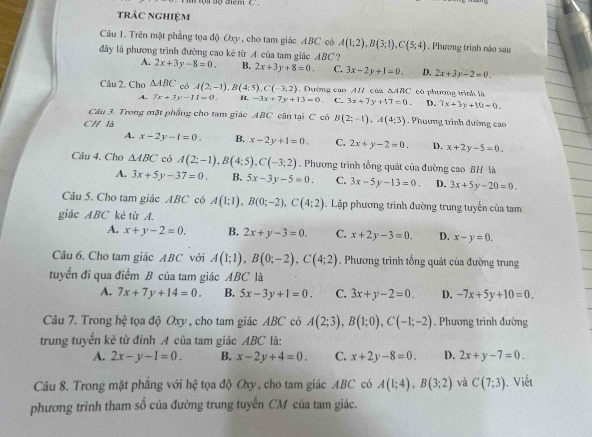 tộa độ điểm C .
trác nghiệm
Câu 1. Trên mặt phẳng tọa độ Oxy, cho tam giác ABC có A(1;2),B(3;1),C(5;4). Phương trình nào sau
đây là phương trình đường cao kẻ từ A của tam giác AB C ？
A. 2x+3y-8=0. B. 2x+3y+8=0. C. 3x-2y+1=0. D. 2x+3y-2=0.
Câu 2. Cho △ ABC có A(2;-1),B(4;5),C(-3;2). Dường cao AH của △ ABC có phương trình là
A. 7x+3y-11=0. B. -3x+7y+13=0. C. 3x+7y+17=0. D. 7x+3y+10=0.
Câu 3. Trong mặt phẳng cho tam giác ABC cân tại C có B(2;-1),A(4;3). Phương trình đường cao
CH là
A. x-2y-1=0. B. x-2y+1=0. C. 2x+y-2=0. D. x+2y-5=0.
Câu 4. Cho △ ABC có A(2;-1),B(4;5),C(-3;2). Phương trình tổng quát của đường cao BH là
A. 3x+5y-37=0. B. 5x-3y-5=0. C. 3x-5y-13=0. D. 3x+5y-20=0.
Câu 5. Cho tam giác ABC có A(1;1),B(0;-2),C(4;2). Lập phương trình đường trung tuyến của tam
giác ABC kẻ từ A.
A. x+y-2=0. B. 2x+y-3=0. C. x+2y-3=0. D. x-y=0.
Câu 6. Cho tam giác ABC với A(1;1),B(0;-2),C(4;2). Phương trình tổng quát của đường trung
tuyển đi qua điểm B của tam giác ABC là
A. 7x+7y+14=0. B. 5x-3y+1=0. C. 3x+y-2=0. D. -7x+5y+10=0.
Câu 7. Trong hệ tọa độ Oxy , cho tam giác ABC có A(2;3),B(1;0),C(-1;-2). Phương trình đường
trung tuyến kẻ từ đỉnh A của tam giác ABC là:
A. 2x-y-1=0. B. x-2y+4=0. C. x+2y-8=0. D. 2x+y-7=0.
Câu 8. Trong mặt phăng với hệ tọa độ Oxy, cho tam giác ABC có A(1;4),B(3;2) và C(7;3). Viết
phương trình tham số của đường trung tuyến CM của tam giác.