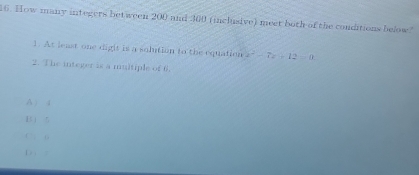 How many integers between 200 and 300 (inclusive) meet both of the conditions below."
1. At least one digit is a solution to the equation x^2-7x-12=0
2. The integer is a muitiple of 6.
A ) 4
1  5
C . 6
D . :