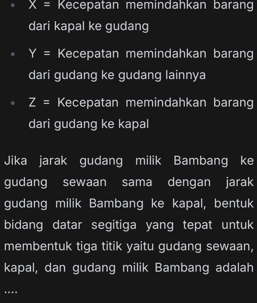 X= Kecepatan memindahkan barang 
dari kapal ke gudang
Y= Kecepatan memindahkan barang 
dari gudang ke gudang lainnya
Z= Kecepatan memindahkan barang 
dari gudang ke kapal 
Jika jarak gudang milik Bambang ke 
gudang sewaan sama dengan jarak 
gudang milik Bambang ke kapal, bentuk 
bidang datar segitiga yang tepat untuk 
membentuk tiga titik yaitu gudang sewaan, 
kapal, dan gudang milik Bambang adalah 
…