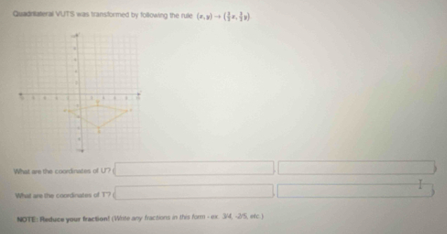 Quadrilateral VUTS was transformed by following the rule (x,y)to ( 3/2 x, 3/2 y)
What are the coordinates of U? sqrt() ∴ △ ADE=△ CDB □  
What are the coordinates of T? sqrt() □ □  ∴ △ AB)
NOTE: Reduce your fraction! (Write any fractions in this form - ex. 3/4, -2/5, etc.)