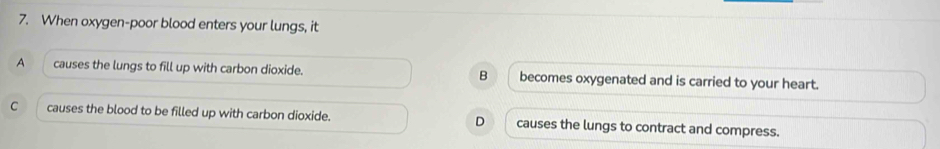 When oxygen-poor blood enters your lungs, it
A causes the lungs to fill up with carbon dioxide. B becomes oxygenated and is carried to your heart.
C causes the blood to be filled up with carbon dioxide. D causes the lungs to contract and compress.