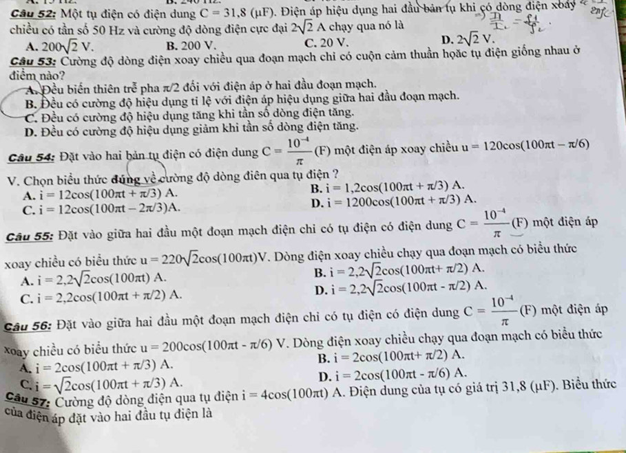 Một tụ điện có điện dung C=31,8(mu F) Điện áp hiệu dụng hai đầu bản tụ khi có dòng điện xoay 
enf
chiều có tần số 50 Hz và cường độ dòng điện cực đại 2sqrt(2)A chạy qua nó là
A. 200sqrt(2)V. B. 200 V. C. 20 V.
D. 2sqrt(2)V.
Câu 53: Cường độ dòng điện xoay chiều qua đoạn mạch chỉ có cuộn cảm thuần họặc tụ điện giống nhau ở
điểm nào?
A Đều biến thiên re^(frac π)3 pha π/2 đối với điện áp ở hai đầu đoạn mạch.
B. Đều có cường độ hiệu dụng tỉ lệ với điện áp hiệu dụng giữa hai đầu đoạn mạch.
C. Đều có cường độ hiệu dụng tăng khi tần số dòng điện tăng.
D. Đều có cường độ hiệu dụng giảm khi tần số dòng điện tăng.
Câu 54: Đặt vào hai bản tụ điện có điện dung C= (10^(-4))/π  (F) một điện áp xoay chiều u=120cos (100π t-π /6)
V. Chọn biểu thức đúng về cường độ dòng điên qua tụ điện ?
A. i=12cos (100π t+π /3)A. B. i=1,2cos (100π t+π /3)A.
C. i=12cos (100π t-2π /3)A.
D. i=1200cos (100π t+π /3)A.
Câu 55: Đặt vào giữa hai đầu một đoạn mạch điện chỉ có tụ điện có điện dung C= (10^(-4))/π  (F) một điện áp
xoay chiều có biểu thức u=220sqrt(2)cos (100π t)V. Dòng điện xoay chiều chạy qua đoạn mạch có biểu thức
A. i=2,2sqrt(2)cos (100π t)A.
B. i=2,2sqrt(2)cos (100π t+π /2)A.
C. i=2,2cos (100π t+π /2)A.
D. i=2,2sqrt(2)cos (100π t-π /2)A.
Câu 56: Đặt vào giữa hai đầu một đoạn mạch điện chỉ có tụ điện có điện dung C= (10^(-4))/π  (F) một điện áp
xoay chiều có biểu thức u=200cos (100π t-π /6)V. Dòng điện xoay chiều chạy qua đoạn mạch có biểu thức
A. i=2cos (100π t+π /3)A.
B. i=2cos (100π t+π /2)A.
C. i=sqrt(2)cos (100π t+π /3)A.
D. i=2cos (100π t-π /6)A.
Câu 57: Cường độ dòng điện qua tụ điện i=4cos (100π t) arrow A. Điện dung của tụ có giá trị 31,8 (μF). Biểu thức
của điện áp đặt vào hai đầu tụ điện là