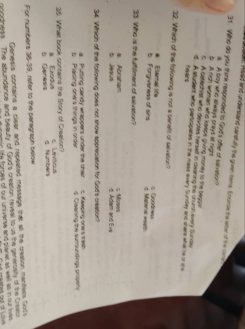 aon: Read and understand carsfully the given items. Encirde the letter of the coe
31. Who do you think responded to God's offer of saivation?
a. A boy who always prays at night
b. A rich woman who keeps giving money to the begger
c. A catechist who devotes herself in cleaning the church every Sunday
d. A student who participates in the mass every Sunday and share what he or she
hears
32. Which of the following is not a benefit of salvation?
a. Eternal life c. Goodness
b. Forgiveness of sins d. Material wealth
33. Who is the fulfillment of salvation?
a. Abraham c. Moses
b. Jesus d. Adam and Eve
34. Which of the following does not show appreciation for God's creation?
a. Putting candy wrappers under the chair c. Keeping one's trash
b. Placing one's things in order d. Cleaning the surroundings properly
35. What book contains the Story of Creation?
a. Exodus c. Leviticus
b. Genesis d. Numbers
For numbers 36-39, refer to the paragraph below
Genesis contains a clear and repeated message that all the creation manifests God's
goodness. The abundance and beauty of God's creation reveal to us the generosity of the Creator.
amic life forces of our universe and planet as well as in our lives.
d creates out of Love