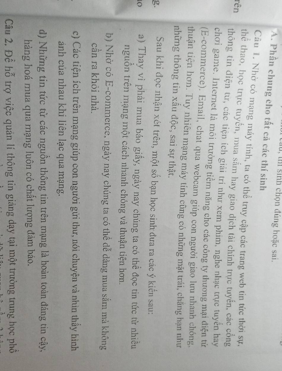 câu, thí sinh chọn đúng hoặc sai.
A. Phần chung cho tất cả các thí sinh
Câu 1. Nhờ có mạng máy tính, ta có thể truy cập các trang web tin tức thời sự,
rên
thể thao, bọc trực tuyến, mua sắm hay giao dịch tài chính trực tuyến, các cổng
thông tin điện từ, các tiện ích giải trí như xem phim, nghe nhạc trực tuyến hay
chơi game. Internet là môi trường tiểm năng cho các công ty thương mại điện tử
(E-commerce). Email, chat qua webcam giúp con người giao lưu nhanh chóng,
thuận tiện hơn. Tuy nhiên mạng máy tính cũng có những mặt trái, chăng hạn như
tnhững thông tin xấu độc, sai sự thật.
g. Sau khi đọc nhận xét trên, một số bạn học sinh đưa ra các ý kiển sau:
O a) Thay vì phải mua báo giấy, ngày nay chúng ta có thể đọc tin tức từ nhiều
nguồn trên mạng một cách nhanh chóng và thuận tiện hơn.
b) Nhờ có E-commerce, ngày nay chúng ta có thể dễ dàng mua sắm mà không
cần ra khỏi nhà.
c) Các tiện ích trên mạng giúp con người gửi thư, nói chuyện và nhìn thầy hình
ảánh của nhau khi liên lạc qua mạng.
d) Những tin tức từ các nguồn thông tin trên mạng là hoàn toàn đáng tin cậy,
hàng hoá mua qua mạng luôn có chất lượng đảm bảo.
Câu 2. Để hỗ trợ việc quản lí thông tin giảng dạy tại một trường trung học phổ