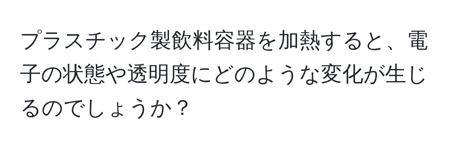 プラスチック製飲料容器を加熱すると、電子の状態や透明度にどのような変化が生じるのでしょうか？