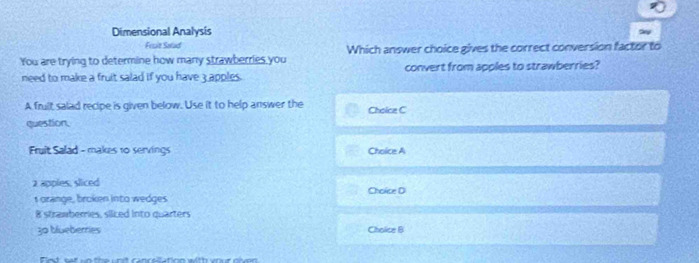 Dimensional Analysis 
Fruit Satad 
Which answer choice gives the correct conversion factor to 
You are trying to determine how many strawberries you 
convert from apples to strawberries? 
need to make a fruit salad if you have 3 apples. 
A fruit salad recipe is given below. Use it to help answer the Choicz C 
question. 
Fruit Salad - makes 10 servings Choice A
2 apples, sliced 
Choice D 
I orange, broken into wedges 
8'stramberries, siiced into quarters
30 blueberres Choice B 
Fint' sat io the unit cancellation with vour niven