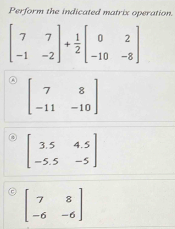 Perform the indicated matrix operation.
A beginbmatrix 7&8 -11&-10endbmatrix
beginbmatrix 3.5&4.5 -5.5&-5endbmatrix
beginbmatrix 7&8 -6&-6endbmatrix