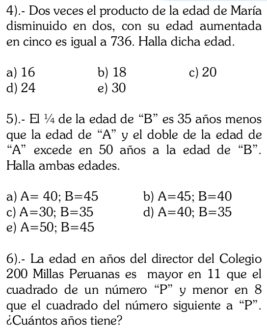 4).- Dos veces el producto de la edad de María
disminuido en dos, con su edad aumentada
en cinco es igual a 736. Halla dicha edad.
a) 16 b) 18 c) 20
d) 24 e) 30
5).- El ¼ de la edad de “ B ” es 35 años menos
que la edad de “ A ” y el doble de la edad de
“ A ” excede en 50 años a la edad de “ B ”.
Halla ambas edades.
a) A=40; B=45 b) A=45; B=40
c) A=30; B=35 d) A=40; B=35
e) A=50; B=45
6).- La edad en años del director del Colegio
200 Millas Peruanas es mayor en 11 que el
cuadrado de un número “ P ” y menor en 8
que el cuadrado del número siguiente a “ P ”.
¿Cuántos años tiene?