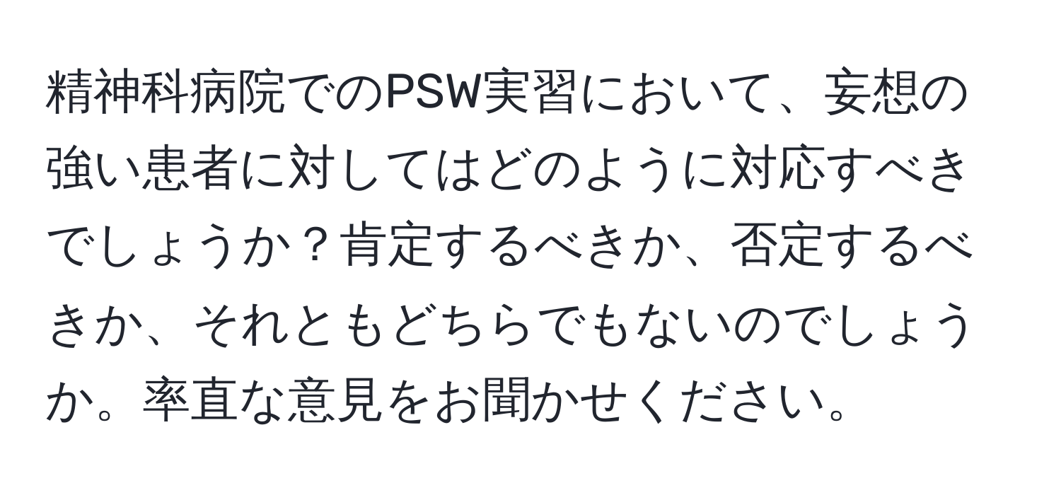 精神科病院でのPSW実習において、妄想の強い患者に対してはどのように対応すべきでしょうか？肯定するべきか、否定するべきか、それともどちらでもないのでしょうか。率直な意見をお聞かせください。