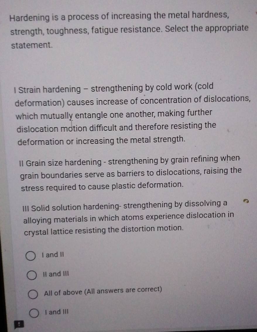 Hardening is a process of increasing the metal hardness,
strength, toughness, fatigue resistance. Select the appropriate
statement.
I Strain hardening - strengthening by cold work (cold
deformation) causes increase of concentration of dislocations,
which mutually entangle one another, making further
dislocation motion difficult and therefore resisting the
deformation or increasing the metal strength.
Il Grain size hardening - strengthening by grain refining when
grain boundaries serve as barriers to dislocations, raising the
stress required to cause plastic deformation.
III Solid solution hardening- strengthening by dissolving a
alloying materials in which atoms experience dislocation in
crystal lattice resisting the distortion motion.
I and II
II and III
All of above (All answers are correct)
I and III
: