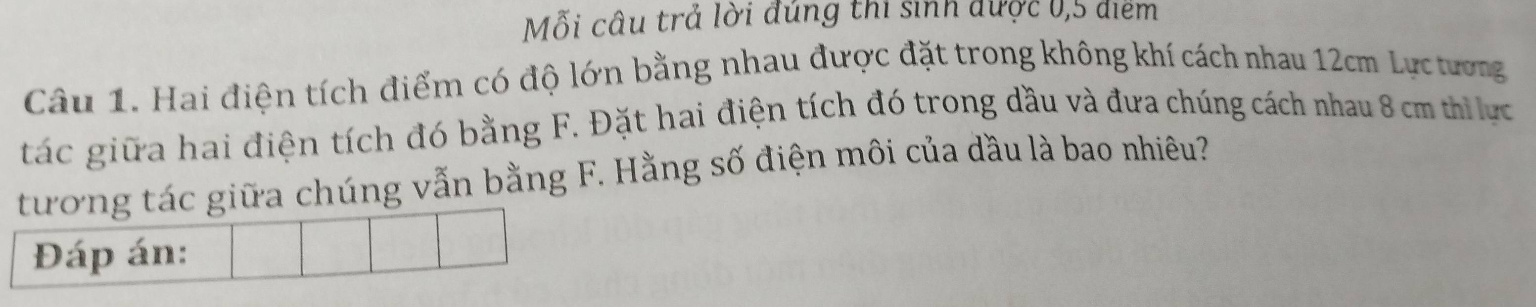 Mỗi câu trả lời đúng thi sinh được 0,5 điểm 
Câu 1. Hai điện tích điểm có độ lớn bằng nhau được đặt trong không khí cách nhau 12cm Lực tương 
tác giữa hai điện tích đó bằng F. Đặt hai điện tích đó trong dầu và đưa chúng cách nhau 8 cm th ực 
tương tác giữa chúng vẫn bằng F. Hằng số điện môi của dầu là bao nhiêu? 
Đáp án: