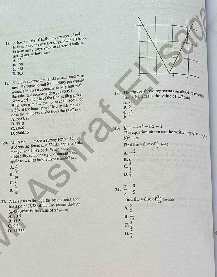A box contain 10 balls , the number of red
balls is 7 and the number of yellow balls is 3 .
In how many ways you can choose 4 balls at
most 2 are yellow? (cale)
A. 63
B. 178
C. 278
D. 203
19. Ziad has a house that is 145 square meters in
area. He wants to sell it for 1900$ per square
meter. He hires a company to help him with 
the sale. The company charges 550$ for
paperwork and 2% of the final selling price.
22. The figure above represents an absolute equation
Bilal agrees to buy the house at a discounted
|ax+5| ,what is the value of a? (cale)
3.5% of the house price.How much money
A. -1
does the company make from the sale? (cak) B. 2
C. -2
A. 5867.15 D. 1
B. 5510
C. 6060 23. y=-4x^2-6x-1
C
D. 5866.15 The equation above can be written as y=-4(x-
20. Mr Amr made a survey for his 45
b)^2-c.
students ,he found that 32 like apple, 20 like Find the value of  b/c . (calc)
mango, and 7 like both. What is the
probability of choosing one student likes
A. - 3/5 
apple as well as he/she likes mango? (cale)
B. 6
C.
A.  7/40   5/3 
B.  7/20   3/5 
D.
C.  5/9 
D.  7/45  24.  x/y = 3/5 
21. A line passes through the origin point and Find the value of  3y/2x  (no cale)
has a point (7,28) if the line passes through
(x,42) ,what is the value of x? (no cale) A.  5/2 
A. 10.5
B.  9/10 
B. 11.5
C. 9.5 C.  5/3 
D. 11.333
D.  2/5 