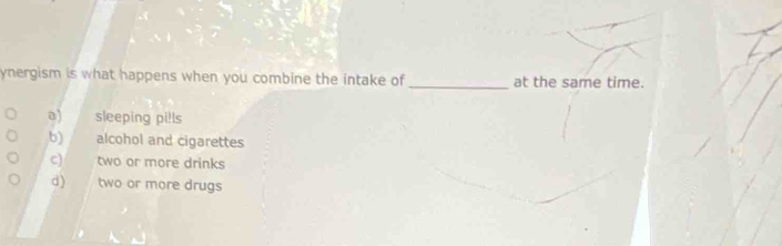 ynergism is what happens when you combine the intake of _at the same time.
a) sleeping pi!ls
b) alcohol and cigarettes
c) two or more drinks
d) two or more drugs