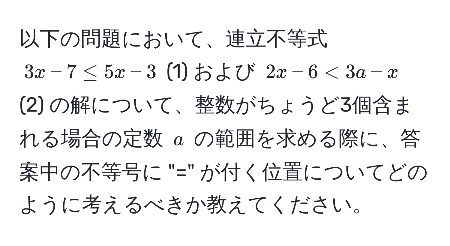 以下の問題において、連立不等式 $3x - 7 ≤ 5x - 3$ (1) および $2x - 6 < 3a - x$ (2) の解について、整数がちょうど3個含まれる場合の定数 $a$ の範囲を求める際に、答案中の不等号に "=" が付く位置についてどのように考えるべきか教えてください。