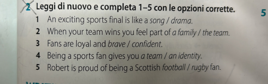 Leggi di nuovo e completa 1-5 con le opzioni corrette. 5 
1 An exciting sports final is like a song / drama. 
2 When your team wins you feel part of a family / the team. 
3 Fans are loyal and brave / confident. 
4 Being a sports fan gives you a team / an identity. 
5 Robert is proud of being a Scottish football / rugby fan.