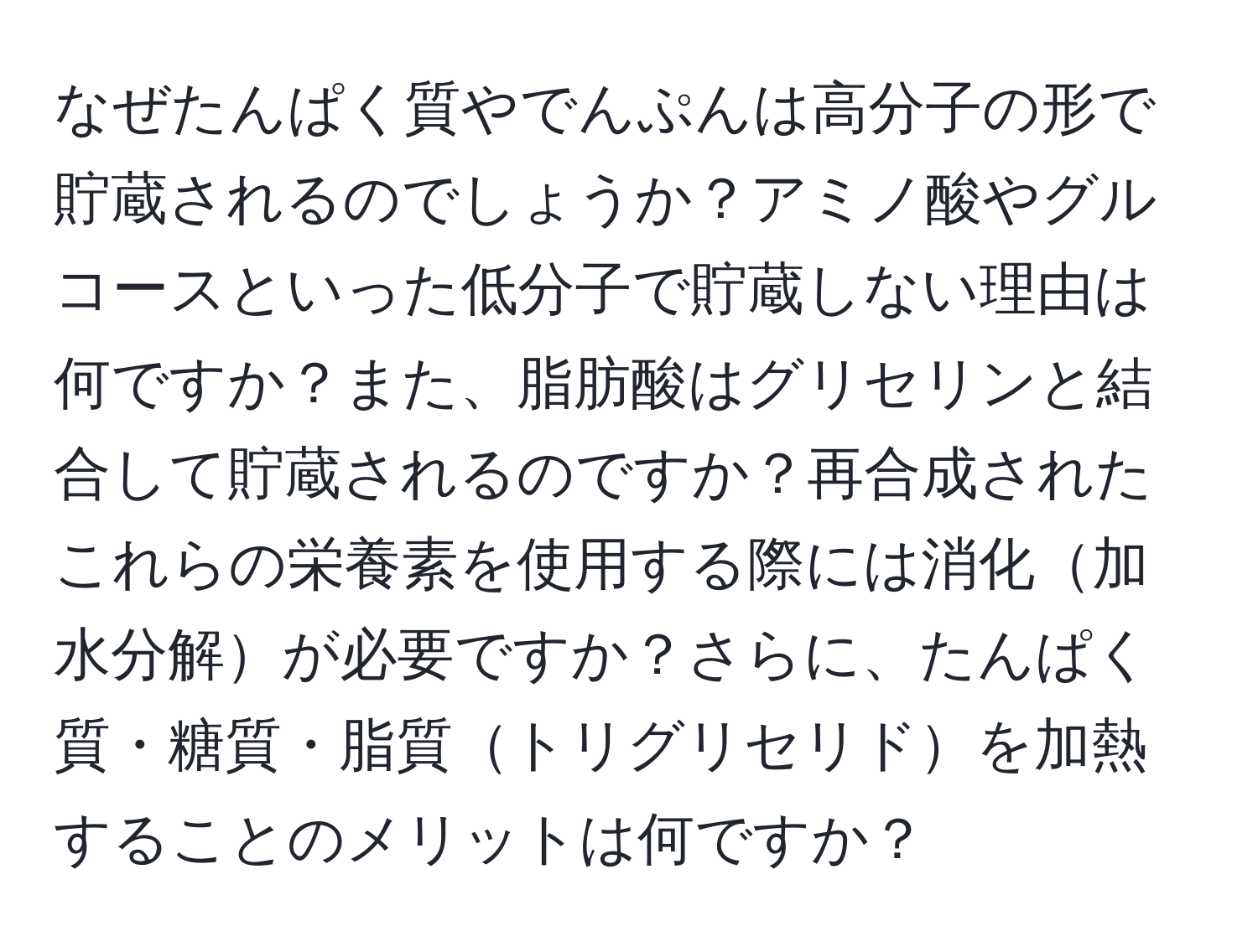 なぜたんぱく質やでんぷんは高分子の形で貯蔵されるのでしょうか？アミノ酸やグルコースといった低分子で貯蔵しない理由は何ですか？また、脂肪酸はグリセリンと結合して貯蔵されるのですか？再合成されたこれらの栄養素を使用する際には消化加水分解が必要ですか？さらに、たんぱく質・糖質・脂質トリグリセリドを加熱することのメリットは何ですか？