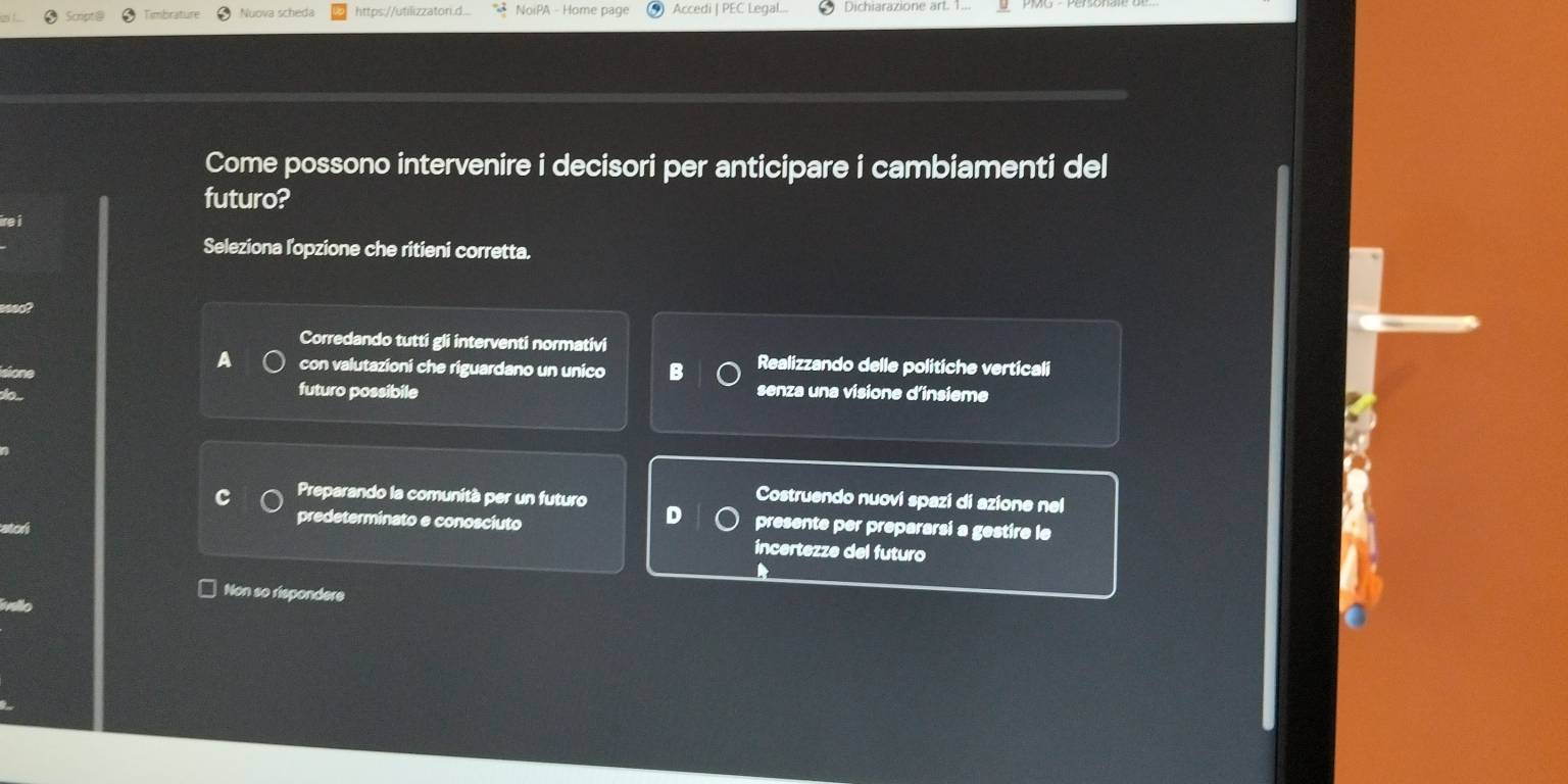 mbrat Nuova scheda https://utilizzatori.d... NoiPA - Home page Accedi | PEC Legal.. Dichiarazione art. 1.
Come possono intervenire i decisori per anticipare i cambiamenti del
futuro?
Seleziona l'opzione che ritieni corretta.
Corredando tutti gli interventi normativi
Realizzando delle politiche verticali
a con valutazioni che riguardano un unico B senza una visione d’insieme
futuro possibile
Costruendo nuovi spazi di azione nel
Preparando la comunità per un futuro D presente per prepararsi a gestire le
predeterminato e conosciuto
incertezze del futuro
Non so rispondere