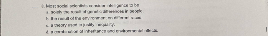 Most social scientists consider intelligence to be
a. solely the result of genetic differences in people.
b. the result of the environment on different races.
c. a theory used to justify inequality.
d. a combination of inheritance and environmental effects.