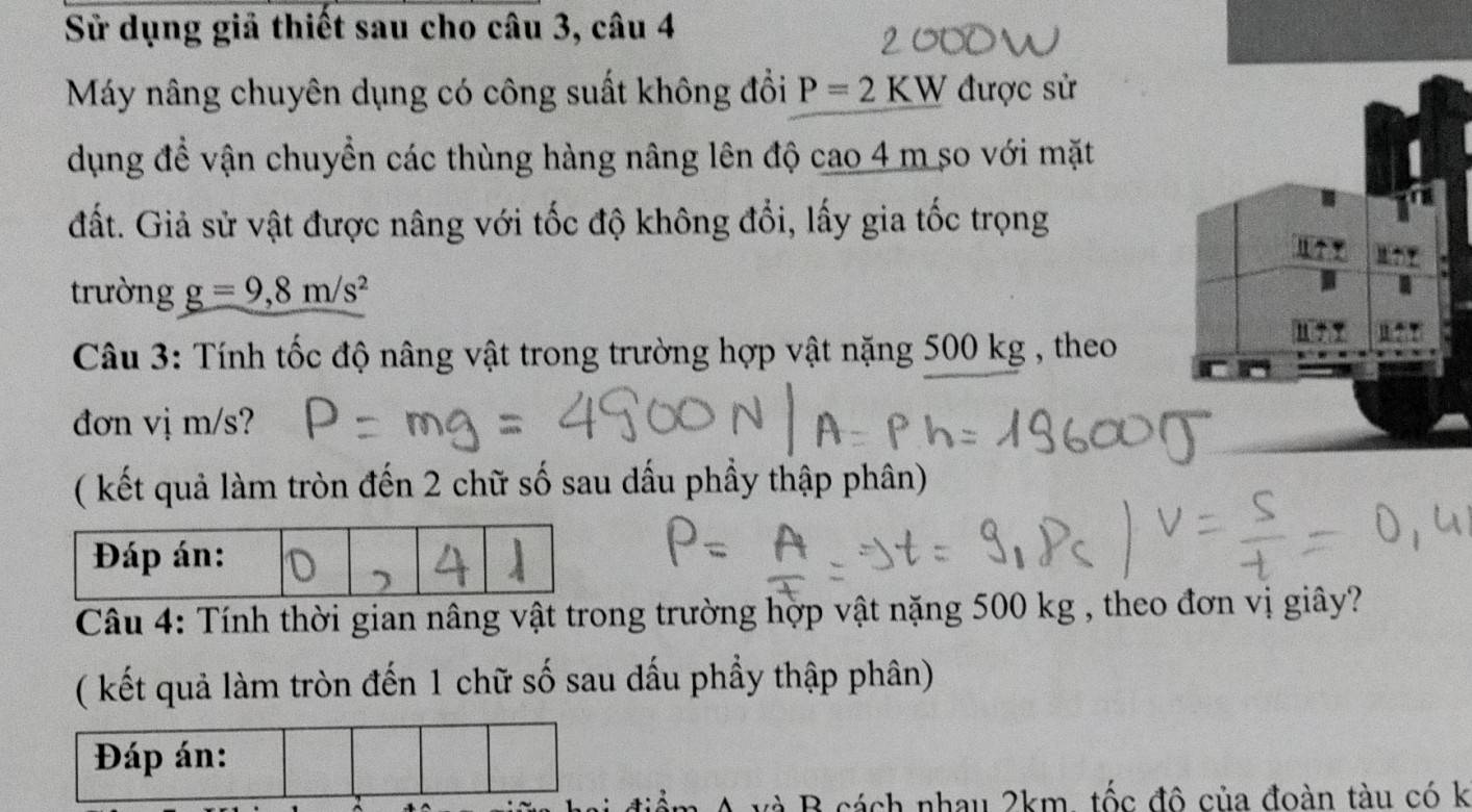 Sử dụng giả thiết sau cho câu 3, câu 4 
Máy nâng chuyên dụng có công suất không đổi P=2KW được sử 
dụng đề vận chuyển các thùng hàng nâng lên độ cao 4 m so với mặt 
đất. Giả sử vật được nâng với tốc độ không đổi, lấy gia tốc trọng 
trường g=9, 8m/s^2
Câu 3: Tính tốc độ nâng vật trong trường hợp vật nặng 500 kg , theo 
đơn vị m/s? 
( kết quả làm tròn đến 2 chữ số sau dấu phầy thập phân) 
Câu 4: Tính thời gian nâng vật trong trường hợp vật nặng 500 kg , theo đơn vị giây? 
( kết quả làm tròn đến 1 chữ số sau dấu phầy thập phân) 
Đáp án: 
và B cách nhau 2km, tốc đô của đoàn tàu có k