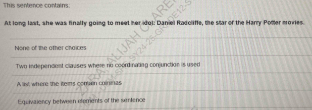 This sentence contains:
At long last, she was finally going to meet her idol: Daniel Radcliffe, the star of the Harry Potter movies.
None of the other choices
Two independent clauses where no coordinating conjunction is used
A list where the items contain commas
Equivalency between elements of the sentence