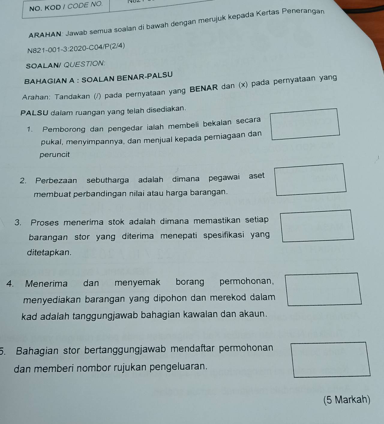 NO. KOD / CODE NO. 
ARAHAN: Jawab semua soalan di bawah dengan merujuk kepada Kertas Penerangan 
N821-001-3:2020-C04/P(2/4) 
SOALAN/ QUESTION: 
BAHAGIAN A : SOALAN BENAR-PALSU 
Arahan: Tandakan (/) pada pernyataan yang BENAR dan (x) pada pernyataan yang 
PALSU dalam ruangan yang telah disediakan. 
1. Pemborong dan pengedar ialah membeli bekalan secara 
pukal, menyimpannya, dan menjual kepada perniagaan dan 
peruncit 
2. Perbezaan sebutharga adalah dimana pegawai aset 
membuat perbandingan nilai atau harga barangan. 
3. Proses menerima stok adalah dimana memastikan setiap 
barangan stor yang diterima menepati spesifikasi yang 
ditetapkan. 
4. Menerima dan menyemak borang permohonan, 
menyediakan barangan yang dipohon dan merekod dalam 
kad adalah tanggungjawab bahagian kawalan dan akaun. 
5. Bahagian stor bertanggungjawab mendaftar permohonan 
dan memberi nombor rujukan pengeluaran. 
(5 Markah)