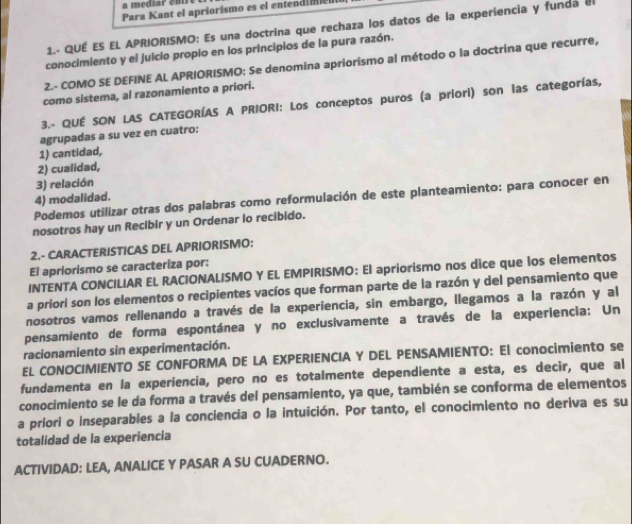 a mediar enr e  
Para Kant el apriorismo es el entendi il
1.- QUÉ ES EL APRIORISMO: Es una doctrina que rechaza los datos de la experiencia y funda el
conocimiento y el juicio propio en los principios de la pura razón.
2.- COMO SE DEFINE AL APRIORISMO: Se denomina apriorismo al método o la doctrina que recurre,
como sistema, al razonamiento a priori.
3.- QUÉ SON LAS CATEGORÍAS A PRIORI: Los conceptos puros (a priori) son las categorías,
agrupadas a su vez en cuatro:
1) cantidad,
2) cualidad,
3) relación
4) modalidad.
Podemos utilizar otras dos palabras como reformulación de este planteamiento: para conocer en
nosotros hay un Recibir y un Ordenar lo recibido.
2.- CARACTERISTICAS DEL APRIORISMO:
El apriorismo se caracteriza por:
INTENTA CONCILIAR EL RACIONALISMO Y EL EMPIRISMO: El apriorismo nos dice que los elementos
a priori son los elementos o recipientes vacíos que forman parte de la razón y del pensamiento que
nosotros vamos rellenando a través de la experiencia, sin embargo, llegamos a la razón y al
pensamiento de forma espontánea y no exclusivamente a través de la experiencia: Un
racionamiento sin experimentación.
EL CONOCIMIENTO SE CONFORMA DE LA EXPERIENCIA Y DEL PENSAMIENTO: El conocimiento se
fundamenta en la experiencia, pero no es totalmente dependiente a esta, es decir, que al
conocimiento se le da forma a través del pensamiento, ya que, también se conforma de elementos
a priori o inseparables a la conciencia o la intuición. Por tanto, el conocimiento no deriva es su
totalidad de la experiencia
ACTIVIDAD: LEA, ANALICE Y PASAR A SU CUADERNO.