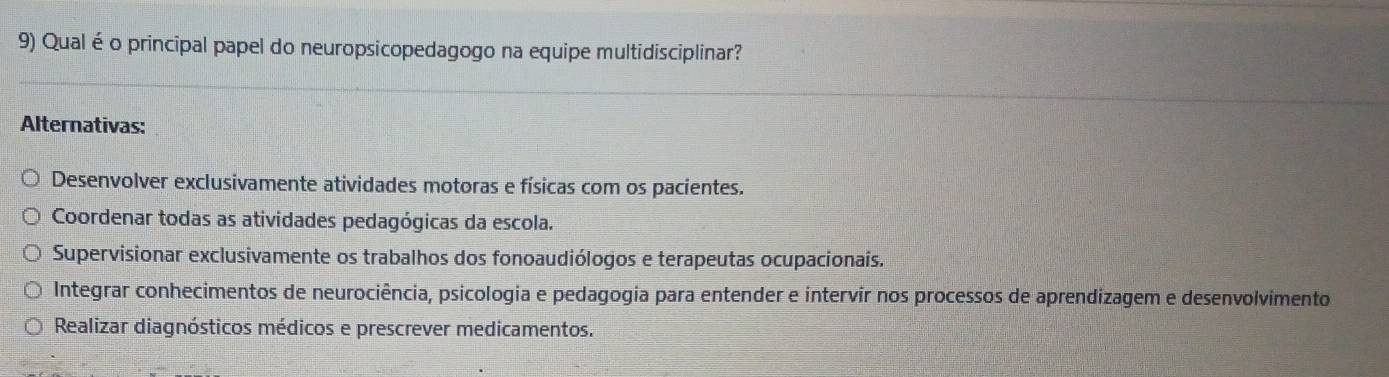 Qual é o principal papel do neuropsicopedagogo na equipe multidisciplinar?
Alternativas:
Desenvolver exclusivamente atividades motoras e físicas com os pacientes.
Coordenar todas as atividades pedagógicas da escola.
Supervisionar exclusivamente os trabalhos dos fonoaudiólogos e terapeutas ocupacionais.
Integrar conhecimentos de neurociência, psicologia e pedagogia para entender e intervir nos processos de aprendizagem e desenvolvimento
Realizar diagnósticos médicos e prescrever medicamentos.