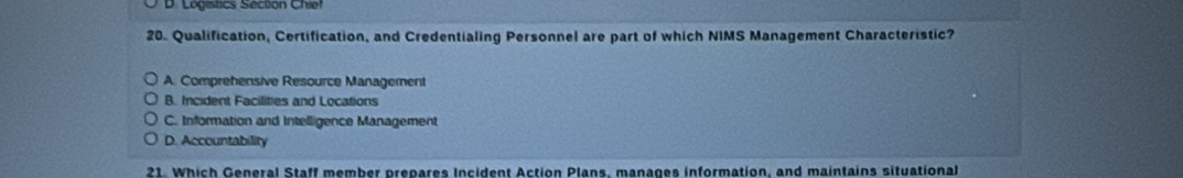 Logistics Section Chiel
20. Qualification, Certification, and Credentialing Personnel are part of which NIMS Management Characteristic?
A. Comprehensive Resource Management
B. Incident Facilities and Locations
C. Information and Intelligence Management
D. Accountability
21. Which General Staff member prepares Incident Action Plans, manages information, and maintains situational