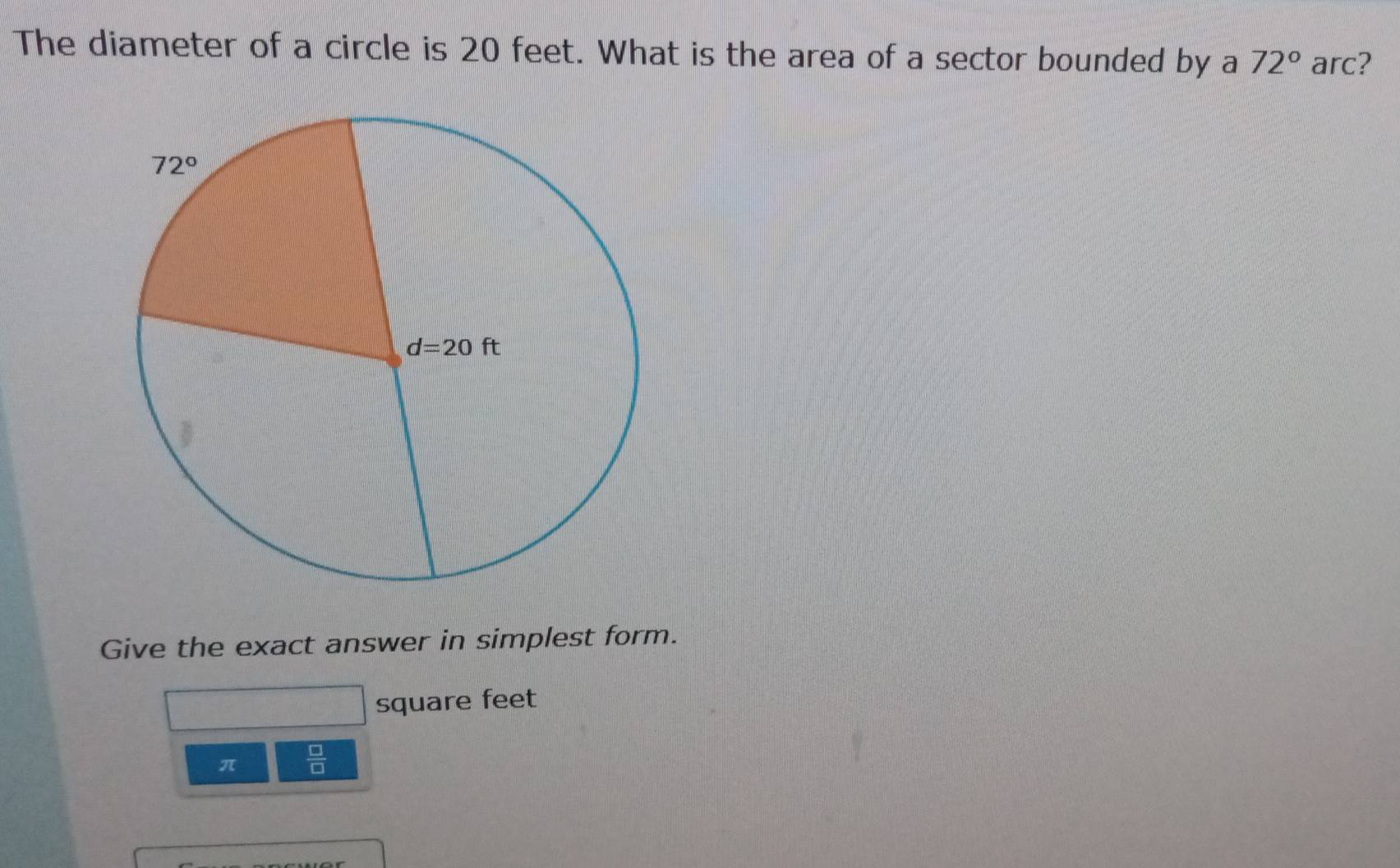 The diameter of a circle is 20 feet. What is the area of a sector bounded by a 72° arc?
Give the exact answer in simplest form.
square feet
π  □ /□  