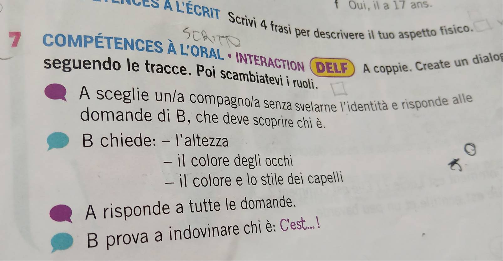 Oui, il a 17 ans. 
* CES A L'ÉCRIT Scrivi 4 frasi per descrivere il tuo aspetto físico. 
7 compétences à l'Oral · interaction (delf ) A coppie. Create un dialo 
seguendo le tracce. Poi scambiatevi i ruoli. 
A sceglie un/a compagno/a senza svelarne l'identità e risponde alle 
domande di B, che deve scoprire chi è. 
B chiede: - l'altezza 
- il colore degli occhi 
− il colore e lo stile dei capelli 
A risponde a tutte le domande. 
B prova a indovinare chi è: C'est... !