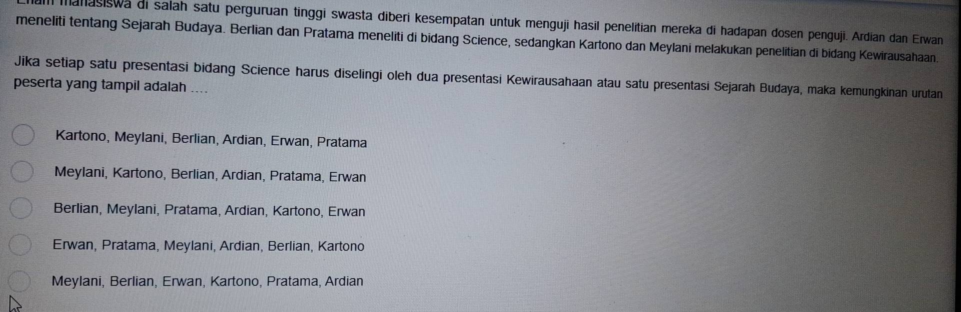 mahasiswa di salah satu perguruan tinggi swasta diberi kesempatan untuk menguji hasil penelitian mereka di hadapan dosen penguji. Ardian dan Erwan
meneliti tentang Sejarah Budaya. Berlian dan Pratama meneliti di bidang Science, sedangkan Kartono dan Meylani melakukan penelitian di bidang Kewirausahaan.
Jika setiap satu presentasi bidang Science harus diselingi oleh dua presentasi Kewirausahaan atau satu presentasi Sejarah Budaya, maka kemungkinan urutan
peserta yang tampil adalah ....
Kartono, Meylani, Berlian, Ardian, Erwan, Pratama
Meylani, Kartono, Berlian, Ardian, Pratama, Erwan
Berlian, Meylani, Pratama, Ardian, Kartono, Erwan
Erwan, Pratama, Meylani, Ardian, Berlian, Kartono
Meylani, Berlian, Erwan, Kartono, Pratama, Ardian