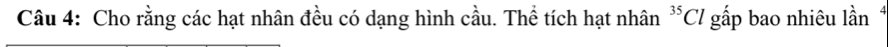 Cho rằng các hạt nhân đều có dạng hình cầu. Thể tích hạt nhân^(35)Cl gấp bao nhiêu lần