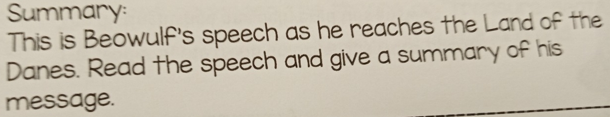 Summary: 
This is Beowulf's speech as he reaches the Land of the 
Danes. Read the speech and give a summary of his 
message.